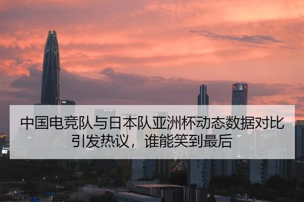 中国电竞队与日本队亚洲杯动态数据对比引发热议，谁能笑到最后
