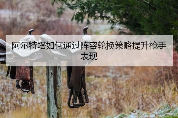 阿尔特塔如何通过阵容轮换策略提升枪手表现